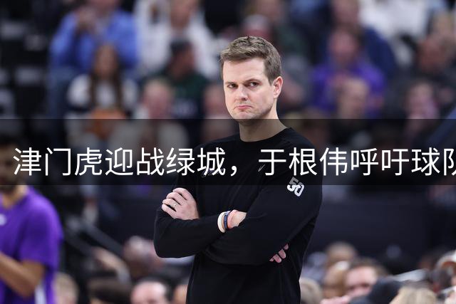 津门虎迎战绿城，于根伟呼吁球队团结一心